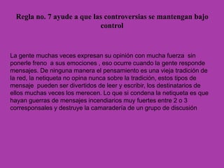 Regla no. 7 ayude a que las controversias se mantengan bajo
control
La gente muchas veces expresan su opinión con mucha fuerza sin
ponerle freno a sus emociones , eso ocurre cuando la gente responde
mensajes. De ninguna manera el pensamiento es una vieja tradición de
la red, la netiqueta no opina nunca sobre la tradición, estos tipos de
mensaje pueden ser divertidos de leer y escribir, los destinatarios de
ellos muchas veces los merecen. Lo que si condena la netiqueta es que
hayan guerras de mensajes incendiarios muy fuertes entre 2 o 3
corresponsales y destruye la camaradería de un grupo de discusión
 