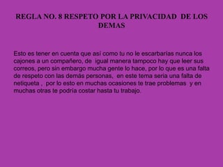 REGLA NO. 8 RESPETO POR LA PRIVACIDAD DE LOS
DEMAS
Esto es tener en cuenta que así como tu no le escarbarías nunca los
cajones a un compañero, de igual manera tampoco hay que leer sus
correos, pero sin embargo mucha gente lo hace, por lo que es una falta
de respeto con las demás personas, en este tema seria una falta de
netiqueta , por lo esto en muchas ocasiones te trae problemas y en
muchas otras te podría costar hasta tu trabajo.
 