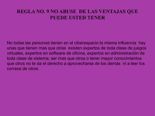 REGLA NO. 9 NO ABUSE DE LAS VENTAJAS QUE
PUEDE USTED TENER
No todas las personas tienen en el ciberespacio la misma influencia hay
unas que tienen mas que otras existen expertos de toda clase de juegos
virtuales, expertos en software de oficina, expertos en administración de
toda clase de sistema, ser mas que otros o tener mayor conocimientos
que otros no te da el derecho a aprovecharse de los demás ni a leer los
correos de otros.
 