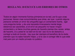 REGLA NO. 10 EXCUCE LOS ERRORES DE OTROS
Todos en algún momento fuimos primarios en la red, por lo que unas
personas tienen mas conocimientos que otras, así que cuando alguna
persona cometa un error de ortografía agá un comentario fuerte, agá
una pregunta tonta y de una repuesta innecesaria mente larga
debemos ser pacientes, si el error es pequeño no hacer ningún
comentario y si tiene muchas ganas de hacerlo piense dos veces antes
de hacerlo, si a usted le va bien en la red eso no le da derecho a
corregir a todo el mundo , hay que dar siempre el beneficio de la duda
piensen que no sabe hacerlo mejor, y si lo vas a corregir dile lo que esta
mal pero por un medio privado no publico.
 