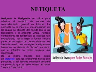 NETIQUETA
Netiqueta o Netiquette se utiliza para
referirse al conjunto de normas de
comportamiento general en Internet. La
netiqueta no es más que una adaptación de
las reglas de etiqueta del mundo real a las
tecnologías y el ambiente virtual. Aunque
normalmente las tendencias de etiqueta han
evolucionado hasta llegar a formar incluso
parte de las reglas de ciertos sistemas, es
bastante común que las reglas de etiqueta se
basen en un sistema de “honor”; es decir,
que el infractor no recibe siquiera una
reprimenda.
De la misma manera que existe
un protocolo para los encuentros físicos con
personas, la así llamada netiquette describe
un protocolo que se debe utilizar al hacer
"contacto" electrónico
 