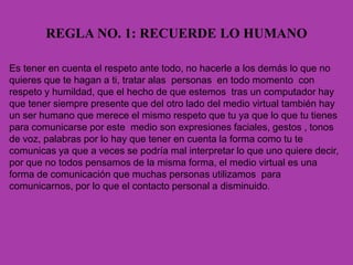 REGLA NO. 1: RECUERDE LO HUMANO
Es tener en cuenta el respeto ante todo, no hacerle a los demás lo que no
quieres que te hagan a ti, tratar alas personas en todo momento con
respeto y humildad, que el hecho de que estemos tras un computador hay
que tener siempre presente que del otro lado del medio virtual también hay
un ser humano que merece el mismo respeto que tu ya que lo que tu tienes
para comunicarse por este medio son expresiones faciales, gestos , tonos
de voz, palabras por lo hay que tener en cuenta la forma como tu te
comunicas ya que a veces se podría mal interpretar lo que uno quiere decir,
por que no todos pensamos de la misma forma, el medio virtual es una
forma de comunicación que muchas personas utilizamos para
comunicarnos, por lo que el contacto personal a disminuido.
 