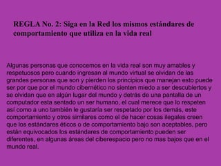 REGLA No. 2: Siga en la Red los mismos estándares de
comportamiento que utiliza en la vida real
Algunas personas que conocemos en la vida real son muy amables y
respetuosos pero cuando ingresan al mundo virtual se olvidan de las
grandes personas que son y pierden los principios que manejan esto puede
ser por que por el mundo cibernético no sienten miedo a ser descubiertos y
se olvidan que en algún lugar del mundo y detrás de una pantalla de un
computador esta sentado un ser humano, el cual merece que lo respeten
así como a uno también le gustaría ser respetado por los demás, este
comportamiento y otros similares como el de hacer cosas ilegales creen
que los estándares éticos o de comportamiento bajo son aceptables, pero
están equivocados los estándares de comportamiento pueden ser
diferentes, en algunas áreas del ciberespacio pero no mas bajos que en el
mundo real.
 