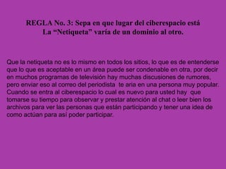 REGLA No. 3: Sepa en que lugar del ciberespacio está
La “Netiqueta” varía de un dominio al otro.
Que la netiqueta no es lo mismo en todos los sitios, lo que es de entenderse
que lo que es aceptable en un área puede ser condenable en otra, por decir
en muchos programas de televisión hay muchas discusiones de rumores,
pero enviar eso al correo del periodista te aria en una persona muy popular.
Cuando se entra al ciberespacio lo cual es nuevo para usted hay que
tomarse su tiempo para observar y prestar atención al chat o leer bien los
archivos para ver las personas que están participando y tener una idea de
como actúan para así poder participar.
 