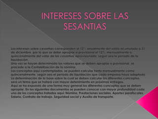 INTERESES SOBRE LAS SESANTIAS Los intereses sobre cesantías corresponden al 12% anualmente del saldo acumulado a 31 de diciembre, por lo que se debe apropiar o provisional el 12%  mensualmente o quincenalmente del valor de las cesantías aprovisionado, según sea le periodo de la liquidación.Una vez se hayan determinado los valores que se deben apropiar o provisional, se procede a la Contabilización de la nómina.Los conceptos aquí contemplados, se pueden calcular tanto mensualmente como quincenalmente, según sea el periodo de liquidación que cada empresa haya adoptado.La determinación de la base sobre la cual se deben calcular los diferentes conceptos, será un tema que se tratará con mayor detenimiento en próximas entregas.Aquí se ha expuesto de una forma muy general los diferentes conceptos que se deben apropiar. En los siguientes documentos se pueden conocer con mayor profundidad cada uno de los conceptos tratados aquí: Nómina, Prestaciones sociales, Aportes parafiscales, Salario, Contrato de trabajo, Seguridad social y Auxilio de transporte.