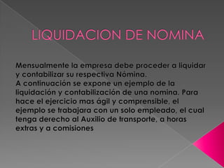 LIQUIDACION DE NOMINA Mensualmente la empresa debe proceder a liquidar y contabilizar su respectiva Nómina.A continuación se expone un ejemplo de la liquidación y contabilización de una nomina. Para hace el ejercicio mas ágil y comprensible, el ejemplo se trabajara con un solo empleado, el cual tenga derecho al Auxilio de transporte, a horas extras y a comisiones