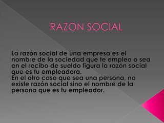 RAZON SOCIAL La razón social de una empresa es el nombre de la sociedad que te empleo o sea en el recibo de sueldo figura la razón social que es tu empleadora.En el otro caso que sea una persona, no existe razón social sino el nombre de la persona que es tu empleador.