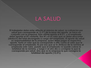 LA SALUD El trabajador debe estar afiliado al sistema de salud. La cotización por salud que corresponde al 12.5% de la base del aporte, se hace en conjunto con la empresa. Ésta última aporta el 8.5%, y el empleado debe aportar el 4% restante. Ese 4% es el valor que se debe descontar (deducir) del total devengado a cargo del empleado. El aporte de salud es responsabilidad de la empresa, quien debe pagar el respectivo aporte, tanto el valor que le corresponde a ella, como el valor que le corresponde al empleado. Es por eso que se le deduce de la nómina al empleado este valor, puesto que el empleado no puede cobrar la totalidad de la nómina, y luego ir al otro día a consignar lo que le corresponde por salud, sino que es la empresa la que consigna la totalidad del aporte (12.5%).