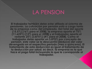 LA PENSION El trabajador también debe estar afiliado al sistema de pensiones. La cotización por pensión está a cargo tanto de la empresa como del empleado. Del total del aporte (15.5%) [16% para el 2008], la empresa aporta el 75% (11.625%) [12% para el 2008] y el trabajador aporta el restante 25% (3.875%) [4% para el 2008]. Como el trabajador debe aportar un 3.875% por concepto de pensión, este valor se le descuenta (deduce) del valor devengado en el respectivo periodo (mes o quincena). El tratamiento de esta deducción es igual al tratamiento de la deducción por salud, es decir, la empresa es la que hace el pago total incluyendo lo que le corresponde al trabajador.