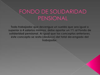 FONDO DE SOLIDARIDAD PENSIONAL Todo trabajador que devengue un sueldo que sea igual o superior a 4 salarios mininos, debe aportar un 1% al Fondo de solidaridad pensional. Al igual que los conceptos anteriores, éste concepto se resta (deduce) del total devengado del trabajador.