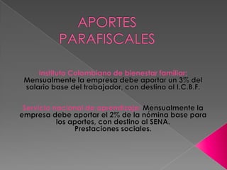 APORTES PARAFISCALES Instituto Colombiano de bienestar familiar: Mensualmente la empresa debe aportar un 3% del salario base del trabajador, con destino al I.C.B.F.Servicio nacional de aprendizaje: Mensualmente la empresa debe aportar el 2% de la nómina base para los aportes, con destino al SENA.Prestaciones sociales.
