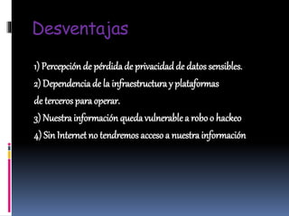 Desventajas
1) Percepción de pérdidade privacidad de datos sensibles.
2) Dependencia de la infraestructura y plataformas
de terceros paraoperar.
3) Nuestrainformación quedavulnerablea robo o hackeo
4) Sin Internet no tendremos acceso a nuestra información
 