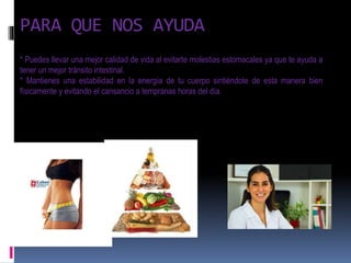 PARA QUE NOS AYUDA
* Puedes llevar una mejor calidad de vida al evitarte molestias estomacales ya que te ayuda a
tener un mejor tránsito intestinal.
* Mantienes una estabilidad en la energía de tu cuerpo sintiéndote de esta manera bien
físicamente y evitando el cansancio a tempranas horas del día.
 