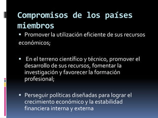 Compromisos de los países
miembros
 Promover la utilización eficiente de sus recursos
económicos;

 En el terreno científico y técnico, promover el
  desarrollo de sus recursos, fomentar la
  investigación y favorecer la formación
  profesional;

 Perseguir políticas diseñadas para lograr el
  crecimiento económico y la estabilidad
  financiera interna y externa
 