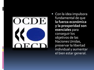  Con la idea impulsora
  fundamental de que
  la fuerza económica
  y la prosperidad son
  esenciales para
  conseguir los
  objetivos de las
  Naciones Unidas,
  preservar la libertad
  individual y aumentar
  el bien estar general.
 