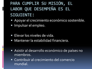 PARA CUMPLIR SU MISIÓN, EL
LABOR QUE DESEMPEÑA ES EL
SIGUIENTE:
 Apoyar el crecimiento económico sostenible.
 Impulsar el empleo.

 Elevar los niveles de vida.
 Mantener la estabilidad financiera.

 Asistir al desarrollo económico de países no
  miembros.
 Contribuir al crecimiento del comercio
  mundial.
 