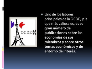  Uno de los labores
  principales de la OCDE, y la
  que más valiosa es, es su
  gran número de
  publicaciones sobre las
  economías de sus
  miembros y sobre otros
  temas económicos y de
  entorno de interés.
 