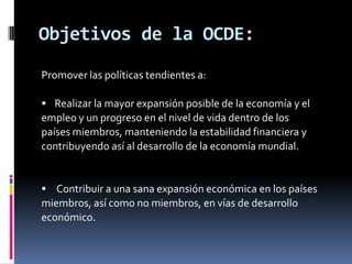 Objetivos de la OCDE:
Promover las políticas tendientes a:

 Realizar la mayor expansión posible de la economía y el
empleo y un progreso en el nivel de vida dentro de los
países miembros, manteniendo la estabilidad financiera y
contribuyendo así al desarrollo de la economía mundial.


 Contribuir a una sana expansión económica en los países
miembros, así como no miembros, en vías de desarrollo
económico.
 