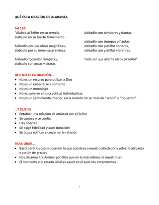 1
QUÉ ES LA ORACIÓN DE ALABANZA
Sal 150:
“Alabad al Señor en su templo,
alabadlo en su fuerte firmamento.
Alabadlo por sus obras magníficas,
alabadlo por su inmensa grandeza.
Alabadlo tocando trompetas,
alabadlo con arpas y cítaras,
alabadlo con tambores y danzas,
alabadlo con trompas y flautas,
alabadlo con platillos sonoros,
alabadlo con platillos vibrantes.
Todo ser que alienta alabe al Señor”
QUE NO ES LA ORACIÓN…
 No es un recurso para utilizar a Dios
 No es un encerrarse a sí mismo
 No es un monólogo
 No es sumirse en una actitud individualista
 No es un sentimiento interior, en la oración no se trata de “sentir” o “no sentir”
…Y QUE ES
 Entablar una relación de amistad con el Señor
 Se conoce y se confía
 Hay libertad
 Se exige fidelidad y auto donación
 Se busca edificar y crecer en la relación
PARA ORAR…
 Basta abrir los ojos y observar lo que acontece a nuestro alrededor y volverlo alabanza
y acción de gracias
 Nos dejamos trasformar por Dios aun en lo más íntimo de nuestro ser
 El momento y el estado ideal es aquel en el cual nos encontramos
 
