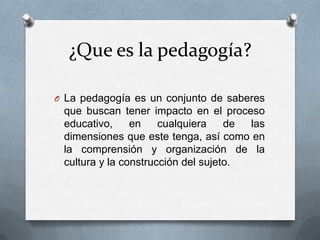 ¿Que es la pedagogía?

O La pedagogía es un conjunto de saberes
 que buscan tener impacto en el proceso
 educativo,     en    cualquiera    de las
 dimensiones que este tenga, así como en
 la comprensión y organización de la
 cultura y la construcción del sujeto.
 
