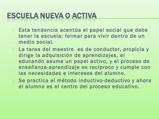  Esta tendencia acentúa el papel social que debe
tener la escuela: formar para vivir dentro de un
medio social.
 La tarea del maestro es de conductor, propicia y
dirige la adquisición de aprendizajes, el
educando asume un papel activo, y el proceso de
enseñanza-aprendizaje es recíproco y cumple con
las necesidades e intereses del alumno.
 Se practica el método inductivo-deductivo y ahora
el alumno es el centro del proceso educativo.
 