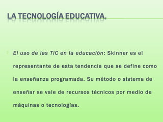  El uso de las TIC en la educación: Skinner es el
representante de esta tendencia que se define como
la enseñanza programada. Su método o sistema de
enseñar se vale de recursos técnicos por medio de
máquinas o tecnologías.
 
