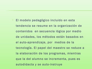  El modelo pedagógico incluido en esta
tendencia se resume en la organización de
contenidos en secuencia lógica por medio
de unidades, los métodos están basados en
el auto-aprendizaje, por medios de la
tecnología. El papel del maestro se reduce a
la elaboración de los programas, mientras
que la del alumno se incrementa, pues es
autodidacta y se auto-instruye
 
