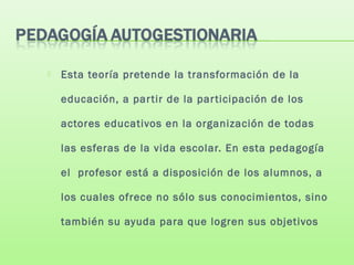  Esta teoría pretende la transformación de la
educación, a partir de la participación de los
actores educativos en la organización de todas
las esferas de la vida escolar. En esta pedagogía
el profesor está a disposición de los alumnos, a
los cuales ofrece no sólo sus conocimientos, sino
también su ayuda para que logren sus objetivos
 