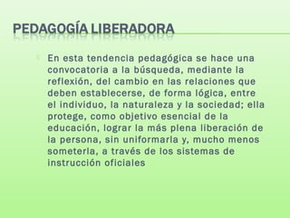  En esta tendencia pedagógica se hace una
convocatoria a la búsqueda, mediante la
reflexión, del cambio en las relaciones que
deben establecerse, de forma lógica, entre
el individuo, la naturaleza y la sociedad; ella
protege, como objetivo esencial de la
educación, lograr la más plena liberación de
la persona, sin uniformarla y, mucho menos
someterla, a través de los sistemas de
instrucción oficiales
 
