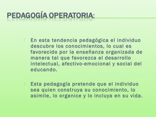  En esta tendencia pedagógica el individuo
descubre los conocimientos, lo cual es
favorecido por la enseñanza organizada de
manera tal que favorezca el desarrollo
intelectual, afectivo-emocional y social del
educando.
 Esta pedagogía pretende que el individuo
sea quien construya su conocimiento, lo
asimile, lo organice y lo incluya en su vida.
 