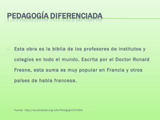  Esta obra es la biblia de los profesores de institutos y
colegios en todo el mundo. Escrita por el Doctor Ronald
Fresne, esta suma es muy popular en Francia y otros
países de habla francesa.
 Fuente: http://es.wikipedia.org/wiki/Pedagog%C3%ADa
 