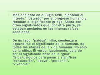  Más adelante en el Siglo XVIII, plantean el
interés "ilustrado" por el progreso humano y
retoman el significante griego. Ahora con
otros significados que, por otra parte, ya
estaban anclados en las mismas raíces
señaladas.
 De un lado, "paidos", niño, comienza a
expandirse el significado de lo humano, de
todas las etapas de la vida humana. No sólo
de la niñez. El verbo, igualmente, deja de
ser el significado base de la "guía"
física/psíquica para pasar a significar
"conducción", "apoyo", "personal",
"vivencial".
 