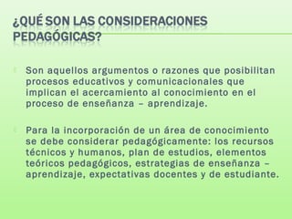  Son aquellos argumentos o razones que posibilitan
procesos educativos y comunicacionales que
implican el acercamiento al conocimiento en el
proceso de enseñanza – aprendizaje.
 Para la incorporación de un área de conocimiento
se debe considerar pedagógicamente: los recursos
técnicos y humanos, plan de estudios, elementos
teóricos pedagógicos, estrategias de enseñanza –
aprendizaje, expectativas docentes y de estudiante.
 