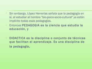  Sin embargo, López Herrerías señala que la pedagogía en
sí, al estudiar al hombre "bio-psico-socio-cultural" ya están
implícito todas esas pedagogías.
 Entonces PEDAGOGIA es la ciencia que estudia la
educación, y
 DIDACTICA es la disciplina o conjunto de técnicas
que facilitan el aprendizaje. Es una disciplina de
la pedagogía.
 
