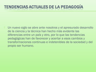  Un nuevo siglo se abre ante nosotros y el apresurado desarrollo
de la ciencia y la técnica han hecho más evidente las
diferencias entre un país y otro, por lo que las tendencias
pedagógicas han de favorecer y acertar a esos cambios y
transformaciones continuas e indetenibles de la sociedad y del
propio ser humano.
 
