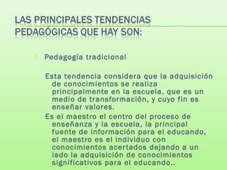  Pedagogía tradicional
Esta tendencia considera que la adquisición
de conocimientos se realiza
principalmente en la escuela, que es un
medio de transformación, y cuyo fin es
enseñar valores.
Es el maestro el centro del proceso de
enseñanza y la escuela, la principal
fuente de información para el educando,
el maestro es el individuo con
conocimientos acertados dejando a un
lado la adquisición de conocimientos
significativos para el educando..
 