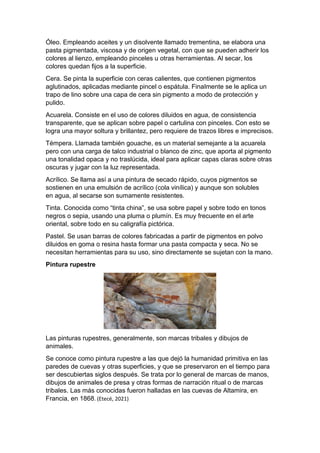 Óleo. Empleando aceites y un disolvente llamado trementina, se elabora una
pasta pigmentada, viscosa y de origen vegetal, con que se pueden adherir los
colores al lienzo, empleando pinceles u otras herramientas. Al secar, los
colores quedan fijos a la superficie.
Cera. Se pinta la superficie con ceras calientes, que contienen pigmentos
aglutinados, aplicadas mediante pincel o espátula. Finalmente se le aplica un
trapo de lino sobre una capa de cera sin pigmento a modo de protección y
pulido.
Acuarela. Consiste en el uso de colores diluidos en agua, de consistencia
transparente, que se aplican sobre papel o cartulina con pinceles. Con esto se
logra una mayor soltura y brillantez, pero requiere de trazos libres e imprecisos.
Témpera. Llamada también gouache, es un material semejante a la acuarela
pero con una carga de talco industrial o blanco de zinc, que aporta al pigmento
una tonalidad opaca y no traslúcida, ideal para aplicar capas claras sobre otras
oscuras y jugar con la luz representada.
Acrílico. Se llama así a una pintura de secado rápido, cuyos pigmentos se
sostienen en una emulsión de acrílico (cola vinílica) y aunque son solubles
en agua, al secarse son sumamente resistentes.
Tinta. Conocida como “tinta china”, se usa sobre papel y sobre todo en tonos
negros o sepia, usando una pluma o plumín. Es muy frecuente en el arte
oriental, sobre todo en su caligrafía pictórica.
Pastel. Se usan barras de colores fabricadas a partir de pigmentos en polvo
diluidos en goma o resina hasta formar una pasta compacta y seca. No se
necesitan herramientas para su uso, sino directamente se sujetan con la mano.
Pintura rupestre
Las pinturas rupestres, generalmente, son marcas tribales y dibujos de
animales.
Se conoce como pintura rupestre a las que dejó la humanidad primitiva en las
paredes de cuevas y otras superficies, y que se preservaron en el tiempo para
ser descubiertas siglos después. Se trata por lo general de marcas de manos,
dibujos de animales de presa y otras formas de narración ritual o de marcas
tribales. Las más conocidas fueron halladas en las cuevas de Altamira, en
Francia, en 1868. (Etecé, 2021)
 