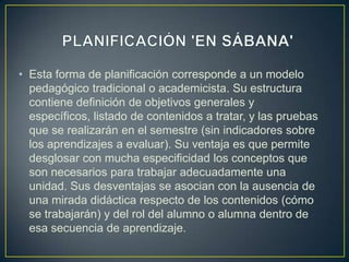 • Esta forma de planificación corresponde a un modelo
  pedagógico tradicional o academicista. Su estructura
  contiene definición de objetivos generales y
  específicos, listado de contenidos a tratar, y las pruebas
  que se realizarán en el semestre (sin indicadores sobre
  los aprendizajes a evaluar). Su ventaja es que permite
  desglosar con mucha especificidad los conceptos que
  son necesarios para trabajar adecuadamente una
  unidad. Sus desventajas se asocian con la ausencia de
  una mirada didáctica respecto de los contenidos (cómo
  se trabajarán) y del rol del alumno o alumna dentro de
  esa secuencia de aprendizaje.
 