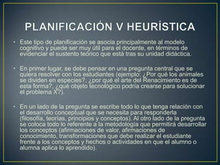 • Este tipo de planificación se asocia principalmente al modelo
  cognitivo y puede ser muy útil para el docente, en términos de
  evidenciar el sustento teórico que está tras su unidad didáctica.

• En primer lugar, se debe pensar en una pregunta central que se
  quiera resolver con los estudiantes (ejemplo: ¿Por qué los animales
  se dividen en especies?, ¿por qué el arte del Renacimiento es de
  esta forma?, ¿qué objeto tecnológico podría crearse para solucionar
  el problema X?).

• En un lado de la pregunta se escribe todo lo que tenga relación con
  el desarrollo conceptual que se necesita para responderla
  (filosofía, teorías, principios y conceptos). Al otro lado de la pregunta
  se coloca todo lo referente a la metodología que permitirá desarrollar
  los conceptos (afirmaciones de valor, afirmaciones de
  conocimiento, transformaciones que debe realizar el estudiante
  frente a los conceptos y hechos o actividades en que el alumno o
  alumna aplica lo aprendido).
 