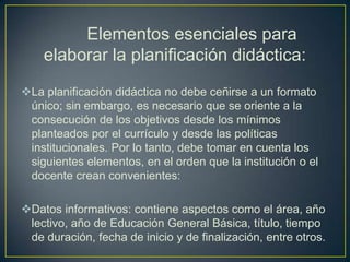 Elementos esenciales para
    elaborar la planificación didáctica:
La planificación didáctica no debe ceñirse a un formato
 único; sin embargo, es necesario que se oriente a la
 consecución de los objetivos desde los mínimos
 planteados por el currículo y desde las políticas
 institucionales. Por lo tanto, debe tomar en cuenta los
 siguientes elementos, en el orden que la institución o el
 docente crean convenientes:

Datos informativos: contiene aspectos como el área, año
 lectivo, año de Educación General Básica, título, tiempo
 de duración, fecha de inicio y de finalización, entre otros.
 
