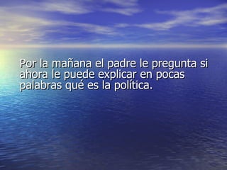 Por la mañana el padre le pregunta si
ahora le puede explicar en pocas
palabras qué es la política.
 
