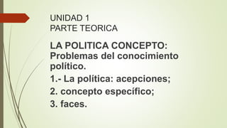UNIDAD 1
PARTE TEORICA
LA POLITICA CONCEPTO:
Problemas del conocimiento
político.
1.- La política: acepciones;
2. concepto específico;
3. faces.
 