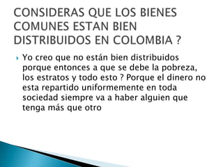    Yo creo que no están bien distribuidos
    porque entonces a que se debe la pobreza,
    los estratos y todo esto ? Porque el dinero no
    esta repartido uniformemente en toda
    sociedad siempre va a haber alguien que
    tenga más que otro
 