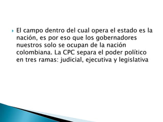    El campo dentro del cual opera el estado es la
    nación, es por eso que los gobernadores
    nuestros solo se ocupan de la nación
    colombiana. La CPC separa el poder político
    en tres ramas: judicial, ejecutiva y legislativa
 