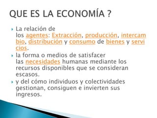   La relación de
    los agentes: Extracción, producción, intercam
    bio, distribución y consumo de bienes y servi
    cios.
   la forma o medios de satisfacer
    las necesidades humanas mediante los
    recursos disponibles que se consideran
    escasos.
   y del cómo individuos y colectividades
    gestionan, consiguen e invierten sus
    ingresos.
 