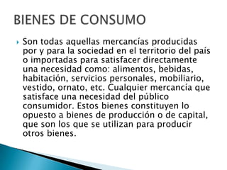    Son todas aquellas mercancías producidas
    por y para la sociedad en el territorio del país
    o importadas para satisfacer directamente
    una necesidad como: alimentos, bebidas,
    habitación, servicios personales, mobiliario,
    vestido, ornato, etc. Cualquier mercancía que
    satisface una necesidad del público
    consumidor. Estos bienes constituyen lo
    opuesto a bienes de producción o de capital,
    que son los que se utilizan para producir
    otros bienes.
 