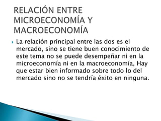    La relación principal entre las dos es el
    mercado, sino se tiene buen conocimiento de
    este tema no se puede desempeñar ni en la
    microeconomía ni en la macroeconomía, Hay
    que estar bien informado sobre todo lo del
    mercado sino no se tendría éxito en ninguna.
 