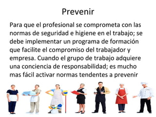 Prevenir
Para que el profesional se comprometa con las
normas de seguridad e higiene en el trabajo; se
debe implementar un programa de formación
que facilite el compromiso del trabajador y
empresa. Cuando el grupo de trabajo adquiere
una conciencia de responsabilidad; es mucho
mas fácil activar normas tendentes a prevenir
accidentes o situaciones de riesgo laboral.
 