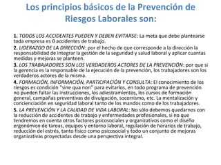 Los principios básicos de la Prevención de
Riesgos Laborales son:
1. TODOS LOS ACCIDENTES PUEDEN Y DEBEN EVITARSE: La meta que debe plantearse
toda empresa es 0 accidentes de trabajo.
2. LIDERAZGO DE LA DIRECCIÓN: por el hecho de que corresponde a la dirección la
responsabilidad de integrar la gestión de la seguridad y salud laboral y aplicar cuantas
medidas y mejoras se planteen.
3. LOS TRABAJADORES SON LOS VERDADEROS ACTORES DE LA PREVENCIÓN: por que si
la gerencia es la responsable de la ejecución de la prevención, los trabajadores son los
verdaderos actores de la misma.
4. FORMACIÓN, INFORMACIÓN, PARTICIPACIÓN Y CONSULTA: El conocimiento de los
riesgos es condición “sine qua non” para evitarlos, en todo programa de prevención
no pueden faltar las instrucciones, los adiestramientos, los cursos de formación
general, campañas preventivas de divulgación, socorrismo, etc. La mentalización y
concienciación en seguridad laboral tanto de los mandos como de los trabajadores.
5. LA PREVENCIÓN Y LA CALIDAD DE VIDA LABORAL: No sólo debemos quedarnos con
la reducción de accidentes de trabajo y enfermedades profesionales, si no que
tendremos en cuenta otros factores psicosociales y organizativos como el diseño
ergonómico de tareas, equipos y entorno laboral, regulación de horarios de trabajo,
reducción del estrés, tanto físico como psicosocial y todo un conjunto de mejoras
organizativas proyectadas desde una perspectiva integral.
 