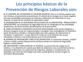 Los principios básicos de la
Prevención de Riesgos Laborales son:
6. EL CONTROL DE LOS RIESGOS ES UN BUEN NEGOCIO: Este es el último aspecto que
nos interesa, el puramente economicista. El control de los riesgos es un buen negocio
por que las pérdidas económicas en lesiones y deterioros de materiales es muy
superior al coste de las medidas de seguridad y salud.
7. INTEGRACIÓN DE LA SEGURIDAD EN LAS FASES DE LA CONCEPCIÓN, PRODUCCIÓN Y
EXPLOTACIÓN: Las cuestiones de seguridad han de ser integradas en las actividades
productivas, de ahí el carácter pluridisciplinar de la prevención.
8. TODO ACCIDENTE E INCIDENTE HA DE SER INVESTIGADO; toda acción peligrosa y
práctica insegura ha de ser inspeccionada y corregida. Esta investigación se realizará a
partir de técnicas sencillas y comprensibles que sean capaces de representar el
accidente “a posteriori”. y cuyo último fin ha de ser el de detectar las causas
inmediatas y básicas o los antecedentes que lo han provocado.
9. NORMAS DE PREVENCIÓN Y PRÁCTICAS OPERATIVAS: Es necesario conocer, cumplir
y hacer cumplir cuantas disposiciones jurídicas existen en materia de seguridad,
higiene y salud laboral.
10 .PREVENCIÓN Y EVOLUCIÓN DE LA TÉCNICA: La prevención de riesgos no es
estática, si no dinámica en cuanto que debe de adaptarse a las características de los
procesos productivos, la sustitución de máquinas, equipos o componentes, ya
obsoletos, por otros de tecnología avanzada. puede generar nuevos riesgos en
principios desconocidos.
 